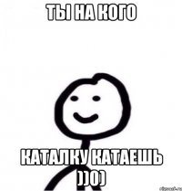 ты на кого каталку катаешь ))0)