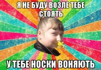 Я не буду возле тебе стоять у тебе носки воняють