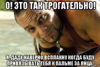 О! Это так трогательно! Я, даде наверно всплакну когда буду привязывать тебя к пальме за ЯЙЦА!