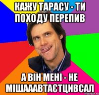 Кажу Тарасу - ти походу перепив А він мені - не мішааавтаєтцивсал