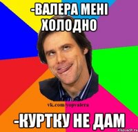 -Валера мені холодно -Куртку не дам