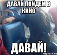 давай пойдем в кино давай!
