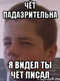 Чёт падазрительна я видел ты чёт писал