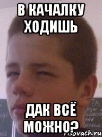 В качалку ходишь дак всё можно?