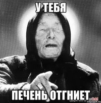 У ТЕБЯ ПЕЧЕНЬ ОТГНИЕТ