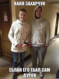 Ваня Захарчук еблан ЕГо ебал сам дуров