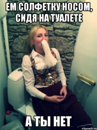 ем солфетку носом, сидя на туалете а ты нет