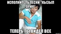исполнитель песни "Кызыл Орик" теперь ты видел все