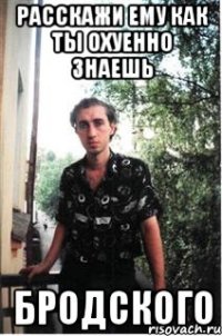 расскажи ему как ты охуенно знаешь Бродского