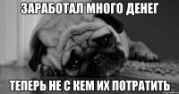 заработал много денег теперь не с кем их потратить