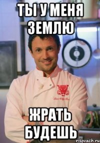 Ты у меня землю жрать будешь