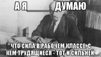 а я_____думаю что сила в рабочем классе. с кем трудящиеся - тот и сильней.