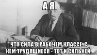 а я что сила в рабочем классе. с кем трудящиеся - тот и сильней.