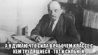  А Я ДУМАЮ,ЧТО СИЛА В РАБОЧЕМ КЛАССЕ.С КЕМ ТРУДЯЩИЕСЯ - ТОТ И СИЛЬНЕЙ.