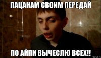 пацанам своим передай по айпи вычеслю всех!!