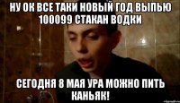 ну ок все таки новый год выпью 100099 стакан водки сегодня 8 мая ура можно пить каньяк!