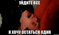 уйдите все я хочу остаться один