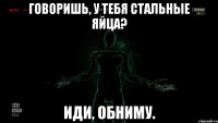 Говоришь, у тебя стальные яйца? Иди, обниму.
