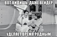 вот видишь, даже вейдер уделяет время родным