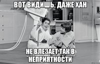 вот видишь, даже хан не влезает так в неприятности
