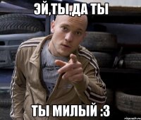 эй,ты,да ты ты милый :3