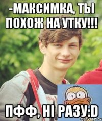 -Максимка, ты похож на утку!!! пфф, ні разу:D