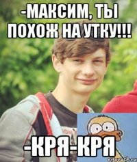 -Максим, ты похож на утку!!! -кря-кря