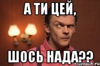 а ти цей, шось нада??