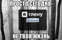 Просто сегодня- не твоя жизнь