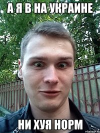 а я в на украине ни хуя норм