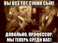 вы всё тот сукин сын! довольно, профессор, мы теперь среди вас!