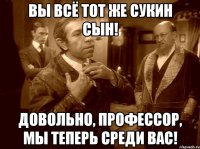вы всё тот же сукин сын! довольно, профессор, мы теперь среди вас!