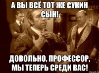 а вы всё тот же сукин сын! довольно, профессор, мы теперь среди вас!