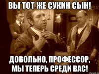 вы тот же сукин сын! довольно, профессор, мы теперь среди вас!