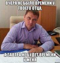 Вчера не было времени у твоего отца, А завтра не будет времени у меня