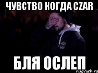 Чувство когда CZAR Бля ослеп