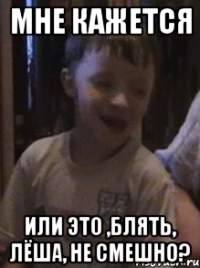 мне кажется или это ,блять, лёша, не смешно?