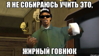 Я не собираюсь учить это, жирный говнюк