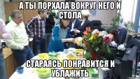 а ты порхала вокруг него и стола стараясь понравится и ублажить