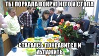 ты порхала вокруг него и стола стараясь понравится и ублажить
