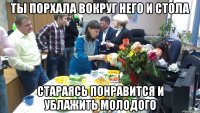 ты порхала вокруг него и стола стараясь понравится и ублажить молодого