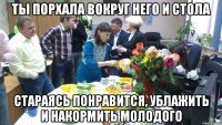 ты порхала вокруг него и стола стараясь понравится, ублажить и накормить молодого