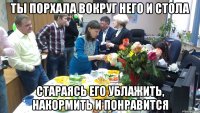 ты порхала вокруг него и стола стараясь его ублажить, накормить и понравится