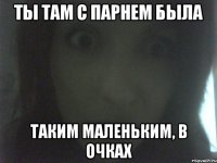ты там с парнем была таким маленьким, в очках