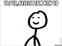 Ты чо, ахуела там или чо 