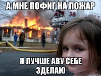 А мне пофиг на пожар я лучше аву себе зделаю