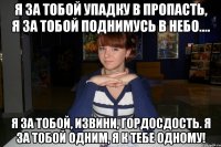 я за тобой упадку в пропасть, я за тобой поднимусь в небо.... я за тобой, извини, гордосдость. я за тобой одним, я к тебе одному!