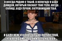 Я всегда рядом с тобой. В непогоду я буду дождем, который ласкает твоё тело. Когда солнце, буду лучом, согревающим тебя. Я буду, кем угодно, только почувствуй, что я рядом с тобой и только твоя.