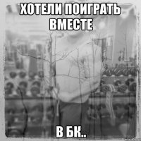 Хотели поиграть вместе в БК..