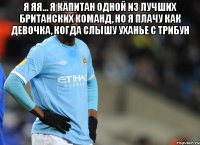 Я ЯЯ... Я КАПИТАН ОДНОЙ ИЗ ЛУЧШИХ БРИТАНСКИХ КОМАНД, НО Я ПЛАЧУ КАК ДЕВОЧКА, КОГДА СЛЫШУ УХАНЬЕ С ТРИБУН 